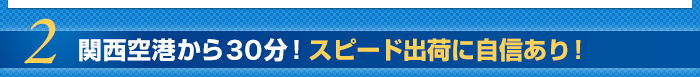 2.関西空港から30分！スピード出荷に自信あり！