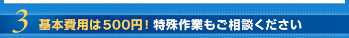 3.基本費用は500円！特殊作業もご相談ください